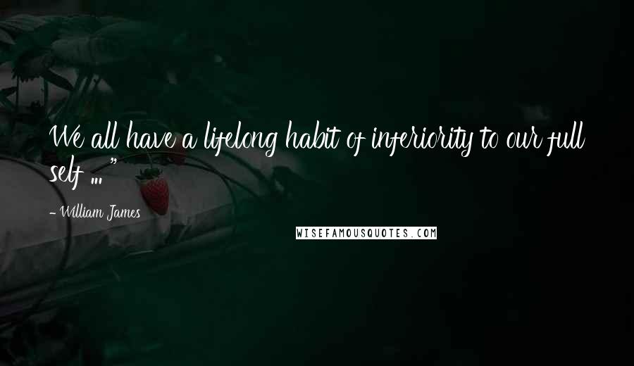 William James Quotes: We all have a lifelong habit of inferiority to our full self ... "