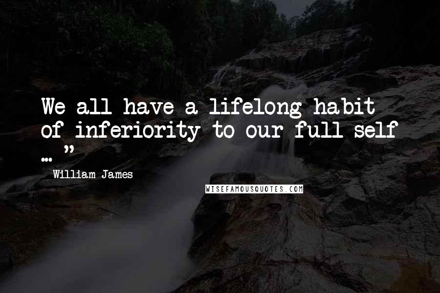 William James Quotes: We all have a lifelong habit of inferiority to our full self ... "