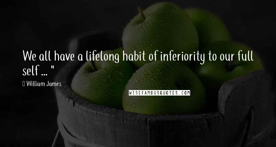 William James Quotes: We all have a lifelong habit of inferiority to our full self ... "