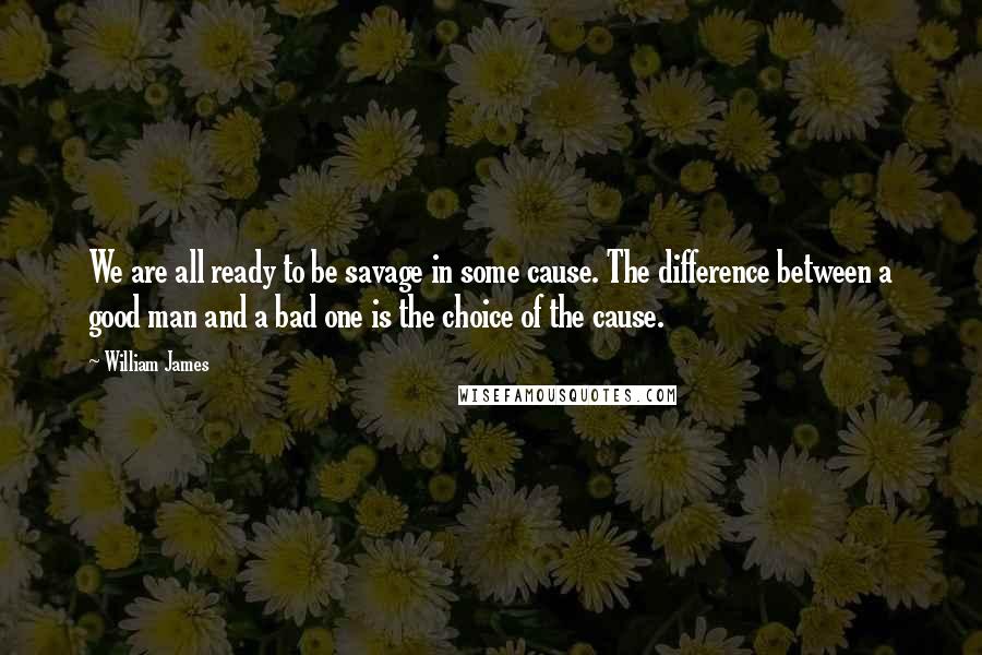 William James Quotes: We are all ready to be savage in some cause. The difference between a good man and a bad one is the choice of the cause.