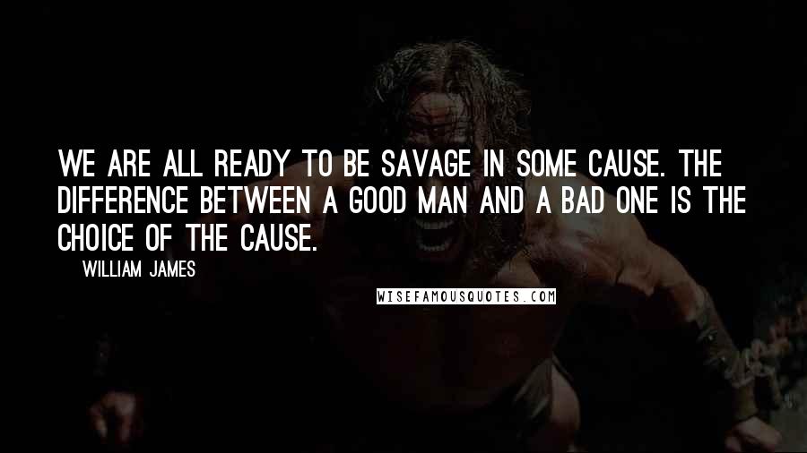 William James Quotes: We are all ready to be savage in some cause. The difference between a good man and a bad one is the choice of the cause.