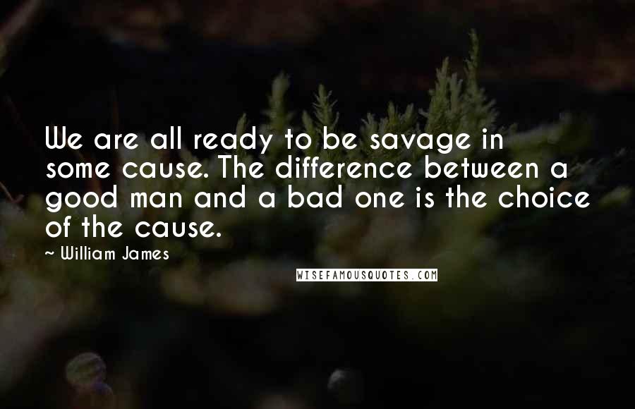 William James Quotes: We are all ready to be savage in some cause. The difference between a good man and a bad one is the choice of the cause.