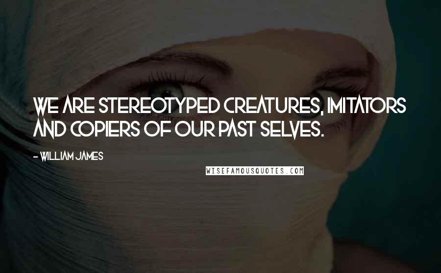 William James Quotes: We are stereotyped creatures, imitators and copiers of our past selves.