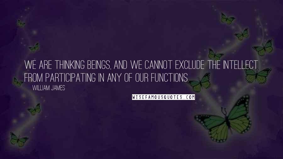 William James Quotes: We are thinking beings, and we cannot exclude the intellect from participating in any of our functions.