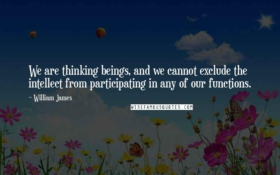 William James Quotes: We are thinking beings, and we cannot exclude the intellect from participating in any of our functions.
