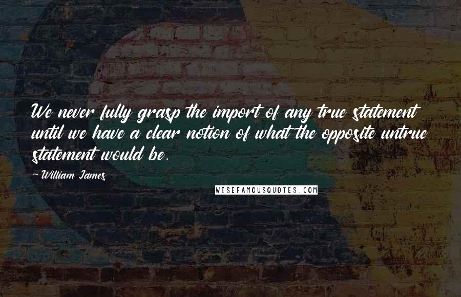 William James Quotes: We never fully grasp the import of any true statement until we have a clear notion of what the opposite untrue statement would be.