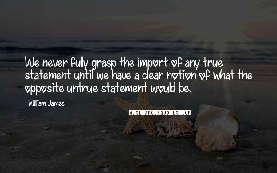 William James Quotes: We never fully grasp the import of any true statement until we have a clear notion of what the opposite untrue statement would be.