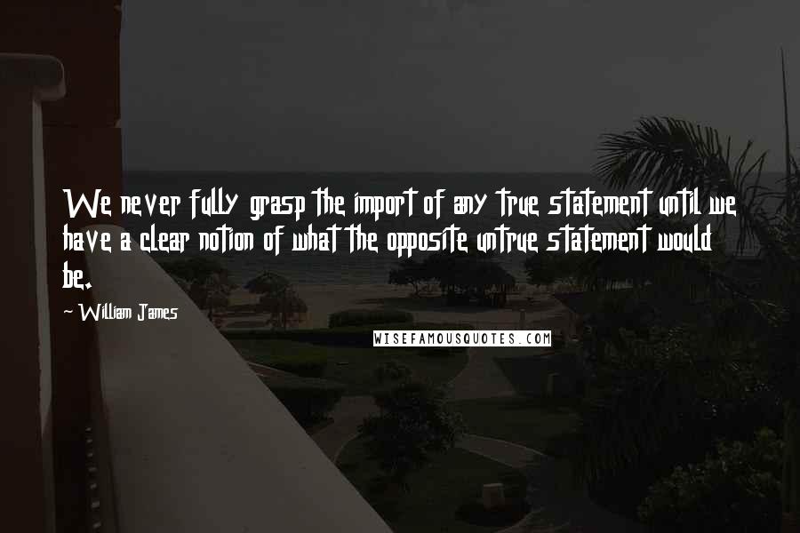 William James Quotes: We never fully grasp the import of any true statement until we have a clear notion of what the opposite untrue statement would be.