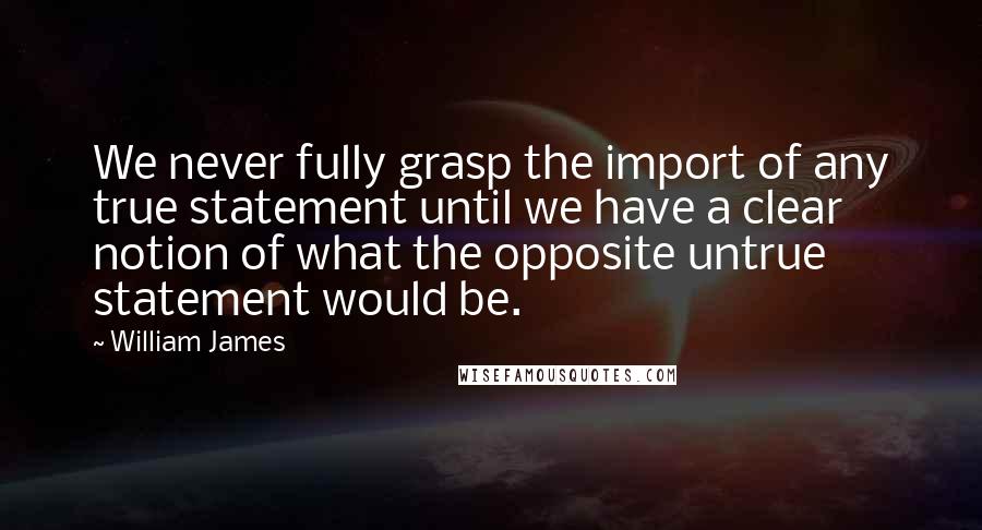William James Quotes: We never fully grasp the import of any true statement until we have a clear notion of what the opposite untrue statement would be.