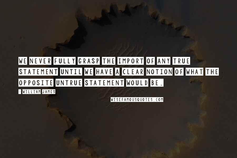 William James Quotes: We never fully grasp the import of any true statement until we have a clear notion of what the opposite untrue statement would be.