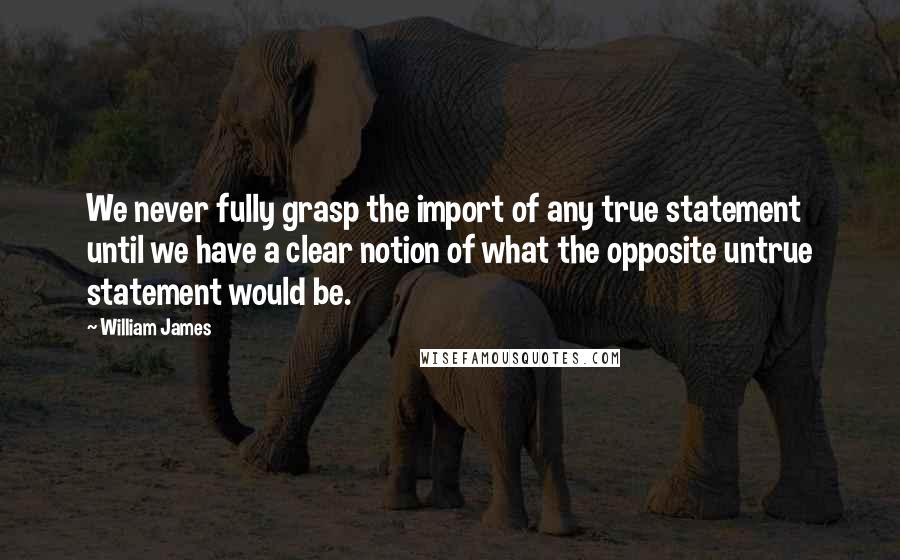 William James Quotes: We never fully grasp the import of any true statement until we have a clear notion of what the opposite untrue statement would be.