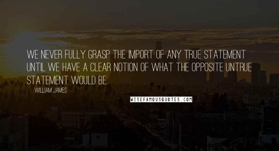 William James Quotes: We never fully grasp the import of any true statement until we have a clear notion of what the opposite untrue statement would be.