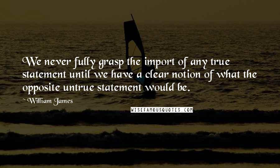 William James Quotes: We never fully grasp the import of any true statement until we have a clear notion of what the opposite untrue statement would be.