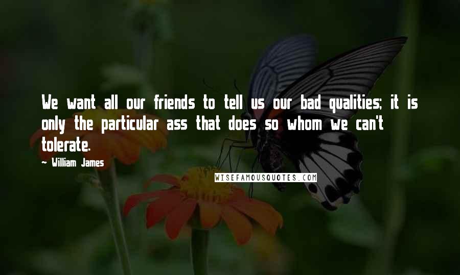 William James Quotes: We want all our friends to tell us our bad qualities; it is only the particular ass that does so whom we can't tolerate.