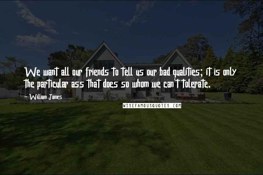 William James Quotes: We want all our friends to tell us our bad qualities; it is only the particular ass that does so whom we can't tolerate.