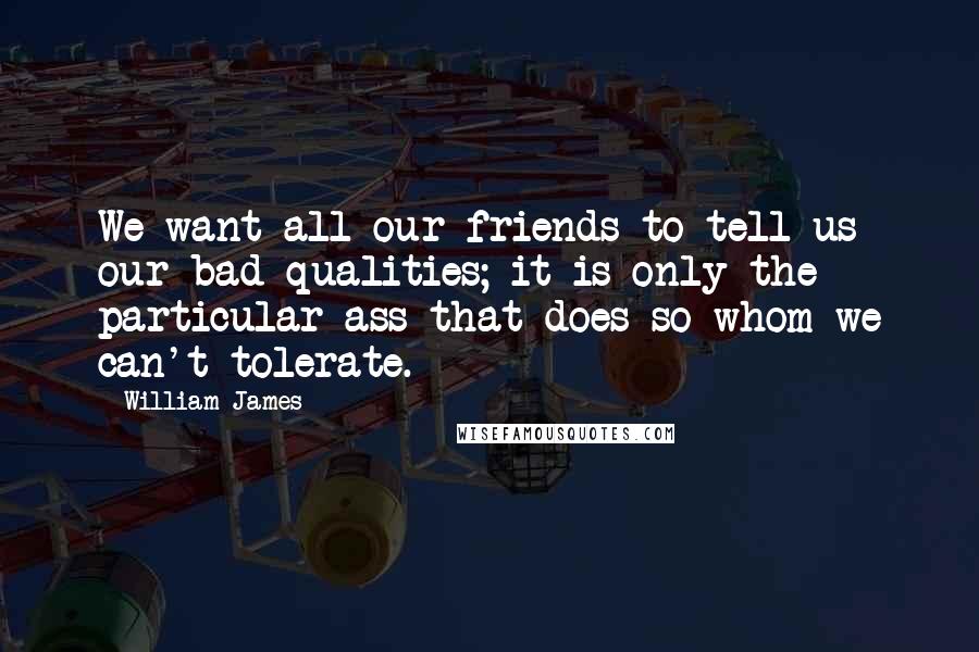 William James Quotes: We want all our friends to tell us our bad qualities; it is only the particular ass that does so whom we can't tolerate.