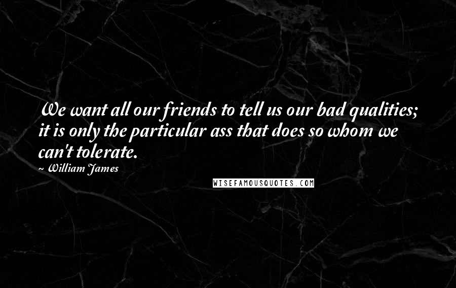 William James Quotes: We want all our friends to tell us our bad qualities; it is only the particular ass that does so whom we can't tolerate.
