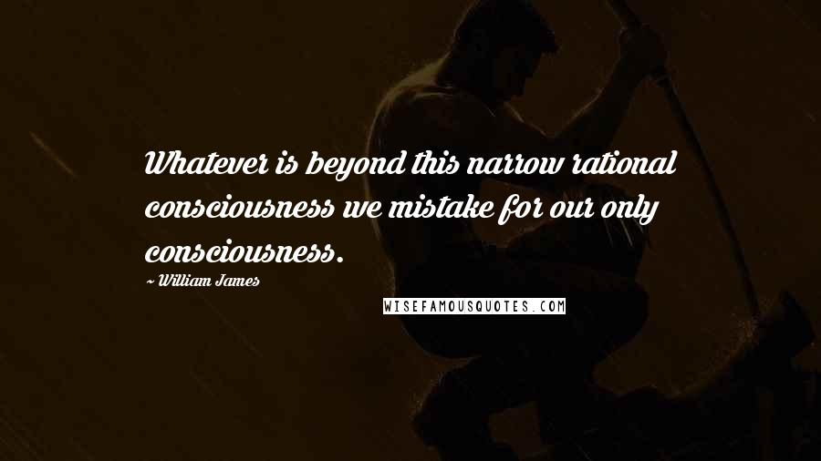 William James Quotes: Whatever is beyond this narrow rational consciousness we mistake for our only consciousness.