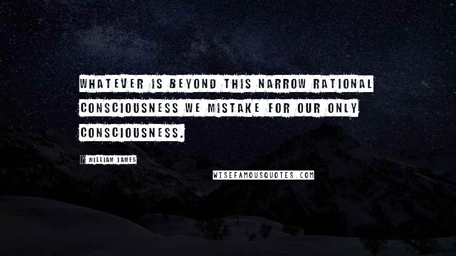 William James Quotes: Whatever is beyond this narrow rational consciousness we mistake for our only consciousness.