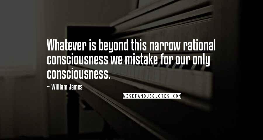 William James Quotes: Whatever is beyond this narrow rational consciousness we mistake for our only consciousness.