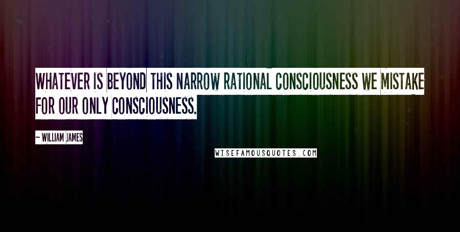 William James Quotes: Whatever is beyond this narrow rational consciousness we mistake for our only consciousness.