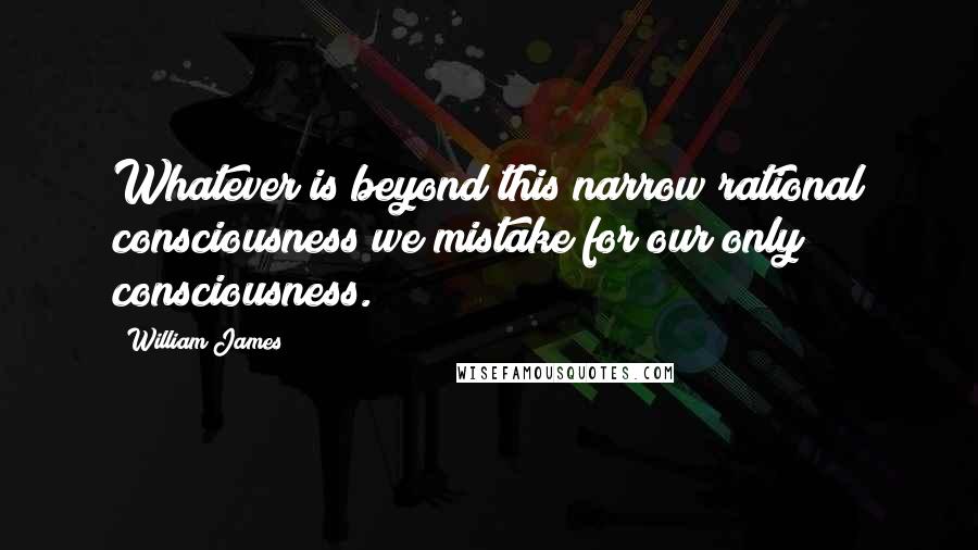 William James Quotes: Whatever is beyond this narrow rational consciousness we mistake for our only consciousness.