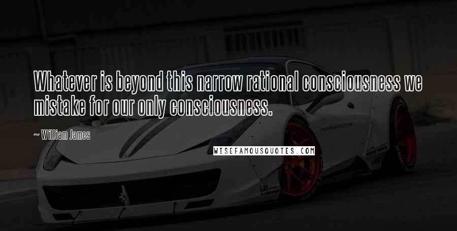 William James Quotes: Whatever is beyond this narrow rational consciousness we mistake for our only consciousness.