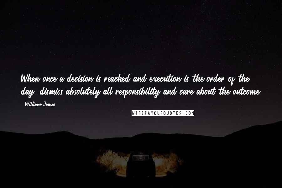 William James Quotes: When once a decision is reached and execution is the order of the day, dismiss absolutely all responsibility and care about the outcome.