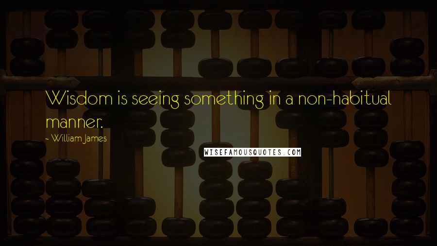 William James Quotes: Wisdom is seeing something in a non-habitual manner.