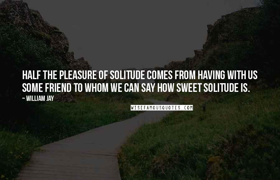 William Jay Quotes: Half the pleasure of solitude comes from having with us some friend to whom we can say how sweet solitude is.