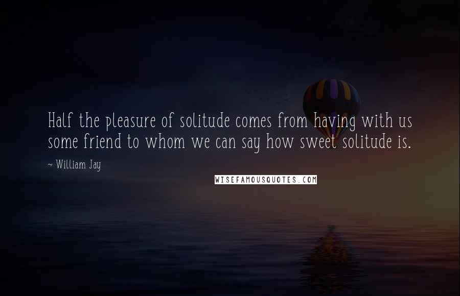 William Jay Quotes: Half the pleasure of solitude comes from having with us some friend to whom we can say how sweet solitude is.
