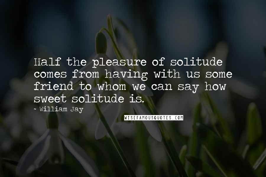 William Jay Quotes: Half the pleasure of solitude comes from having with us some friend to whom we can say how sweet solitude is.