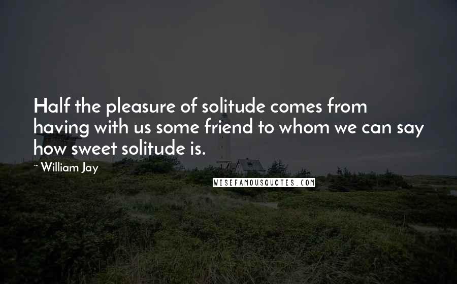 William Jay Quotes: Half the pleasure of solitude comes from having with us some friend to whom we can say how sweet solitude is.