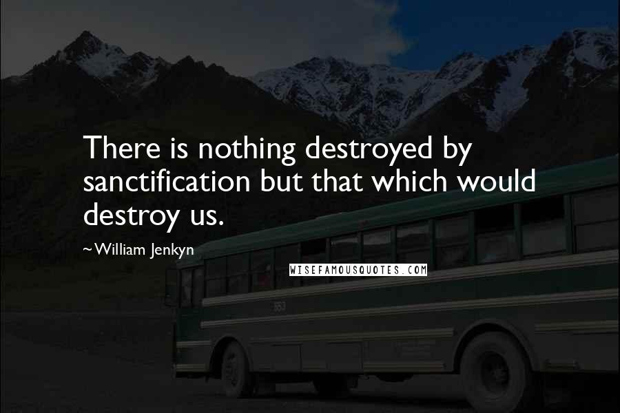 William Jenkyn Quotes: There is nothing destroyed by sanctification but that which would destroy us.