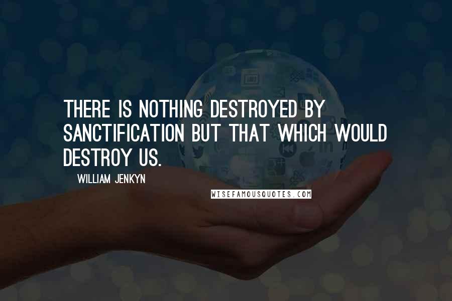 William Jenkyn Quotes: There is nothing destroyed by sanctification but that which would destroy us.