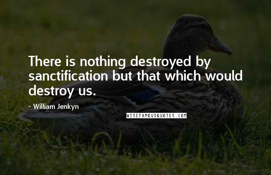 William Jenkyn Quotes: There is nothing destroyed by sanctification but that which would destroy us.