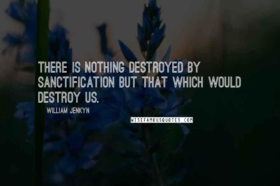 William Jenkyn Quotes: There is nothing destroyed by sanctification but that which would destroy us.