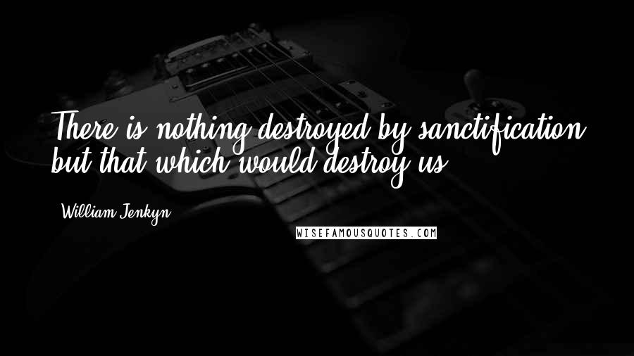 William Jenkyn Quotes: There is nothing destroyed by sanctification but that which would destroy us.