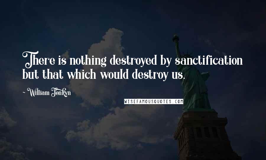William Jenkyn Quotes: There is nothing destroyed by sanctification but that which would destroy us.