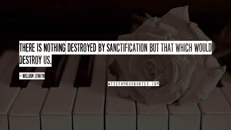 William Jenkyn Quotes: There is nothing destroyed by sanctification but that which would destroy us.