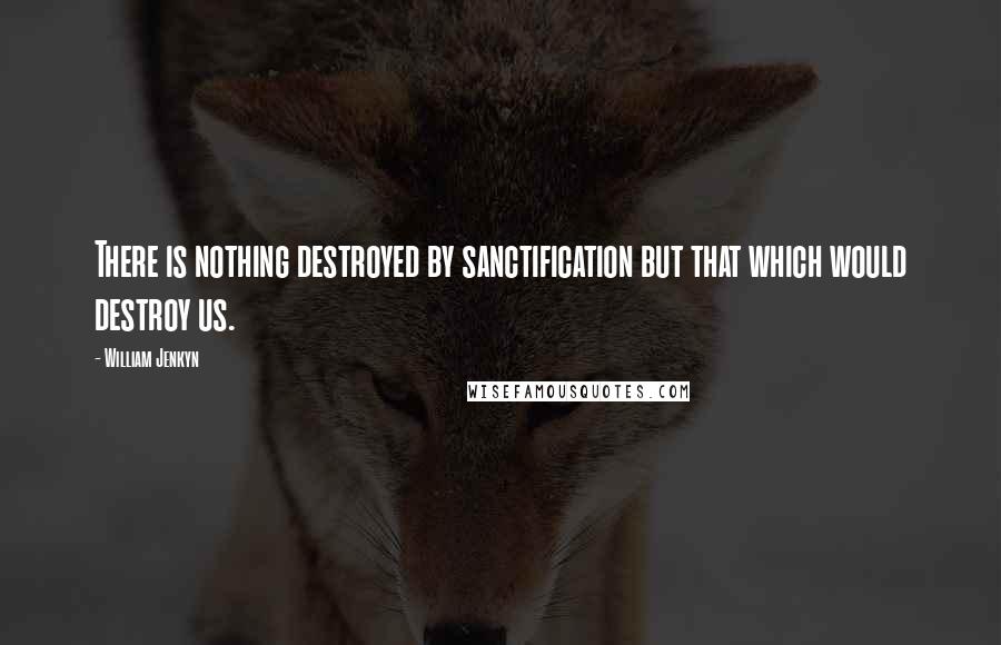 William Jenkyn Quotes: There is nothing destroyed by sanctification but that which would destroy us.