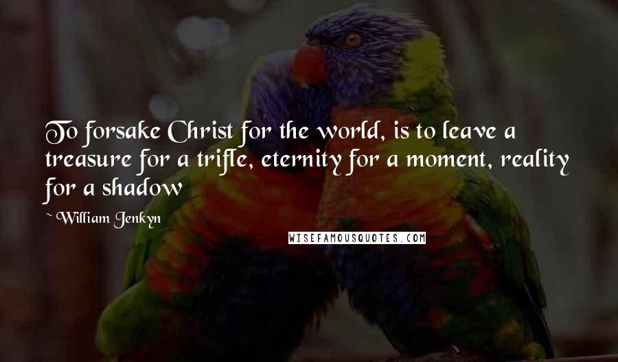 William Jenkyn Quotes: To forsake Christ for the world, is to leave a treasure for a trifle, eternity for a moment, reality for a shadow