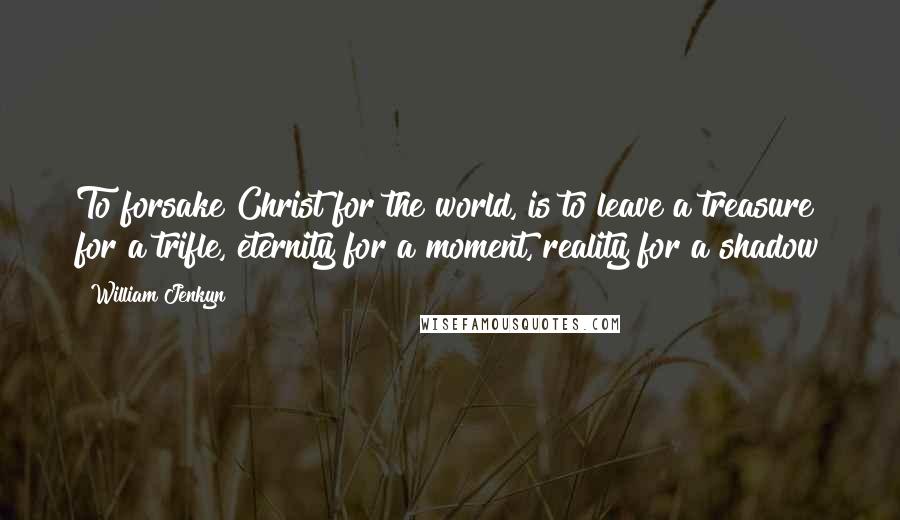 William Jenkyn Quotes: To forsake Christ for the world, is to leave a treasure for a trifle, eternity for a moment, reality for a shadow