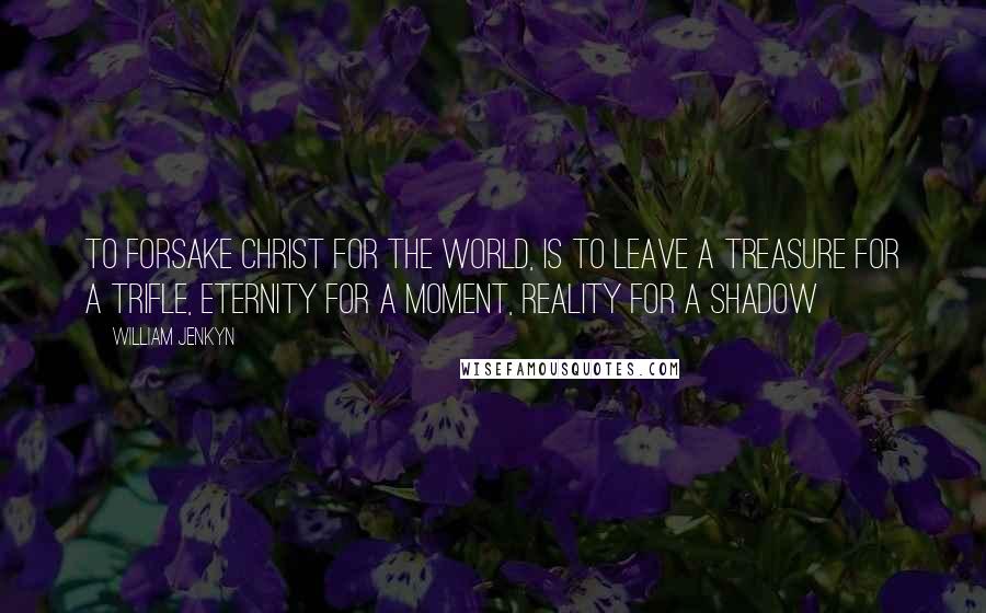 William Jenkyn Quotes: To forsake Christ for the world, is to leave a treasure for a trifle, eternity for a moment, reality for a shadow