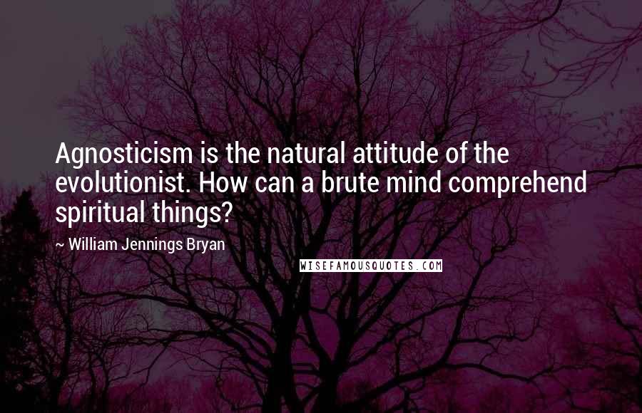 William Jennings Bryan Quotes: Agnosticism is the natural attitude of the evolutionist. How can a brute mind comprehend spiritual things?