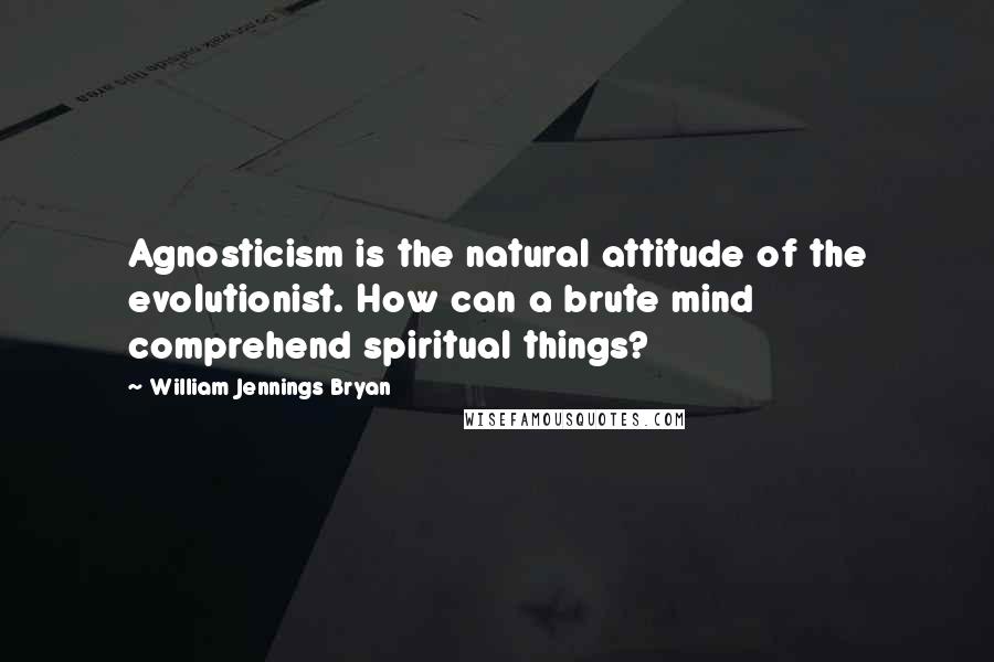William Jennings Bryan Quotes: Agnosticism is the natural attitude of the evolutionist. How can a brute mind comprehend spiritual things?