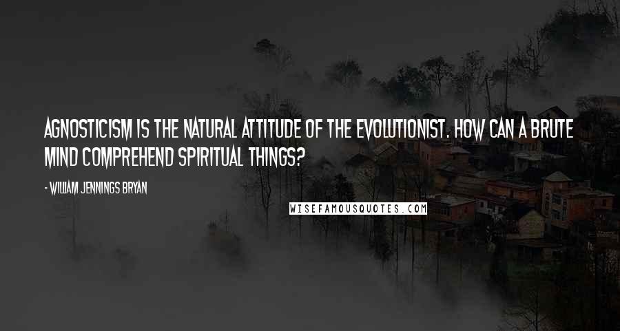 William Jennings Bryan Quotes: Agnosticism is the natural attitude of the evolutionist. How can a brute mind comprehend spiritual things?