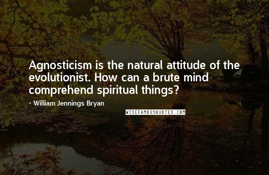 William Jennings Bryan Quotes: Agnosticism is the natural attitude of the evolutionist. How can a brute mind comprehend spiritual things?