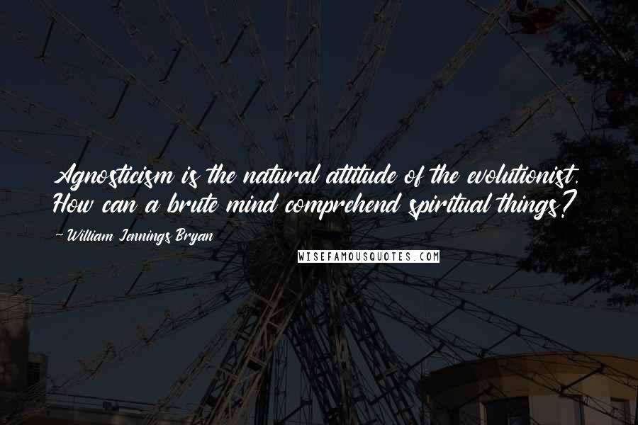 William Jennings Bryan Quotes: Agnosticism is the natural attitude of the evolutionist. How can a brute mind comprehend spiritual things?