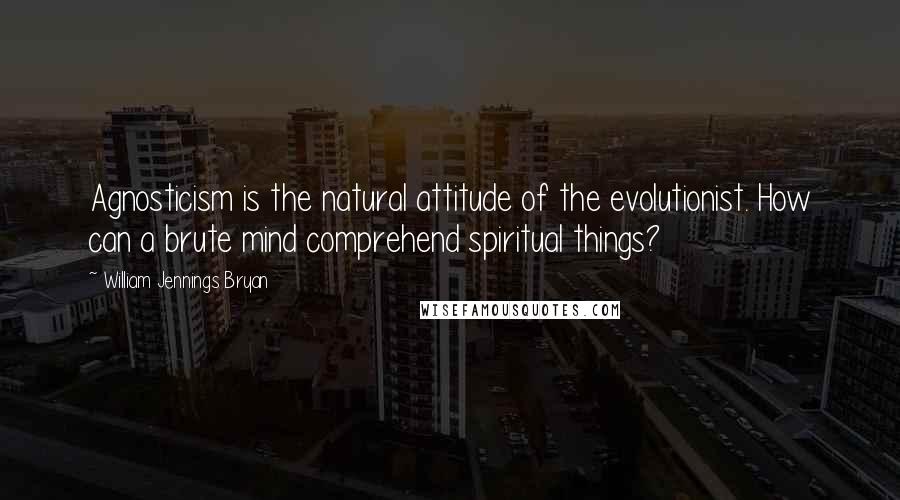 William Jennings Bryan Quotes: Agnosticism is the natural attitude of the evolutionist. How can a brute mind comprehend spiritual things?